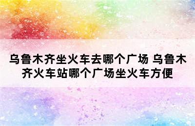 乌鲁木齐坐火车去哪个广场 乌鲁木齐火车站哪个广场坐火车方便